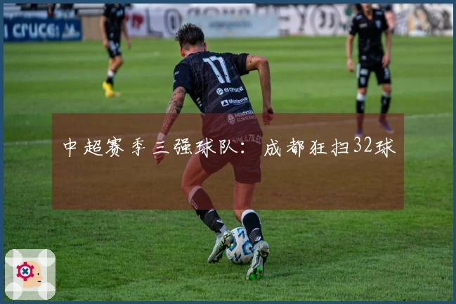 中超赛季三强球队：成都狂扫32球